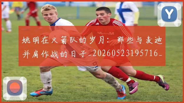 姚明在火箭队的岁月:那些与麦迪并肩作战的日子_20260523195716_20260609173622