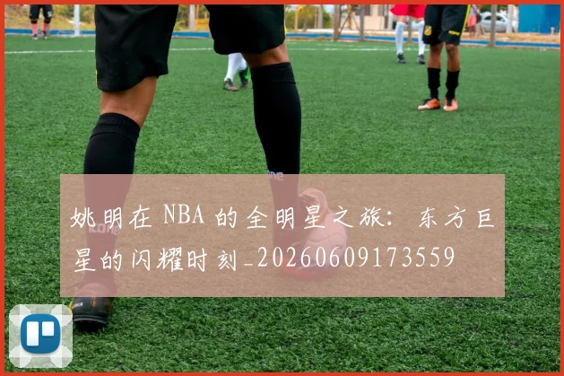 姚明在 NBA 的全明星之旅:东方巨星的闪耀时刻_20260609173559
